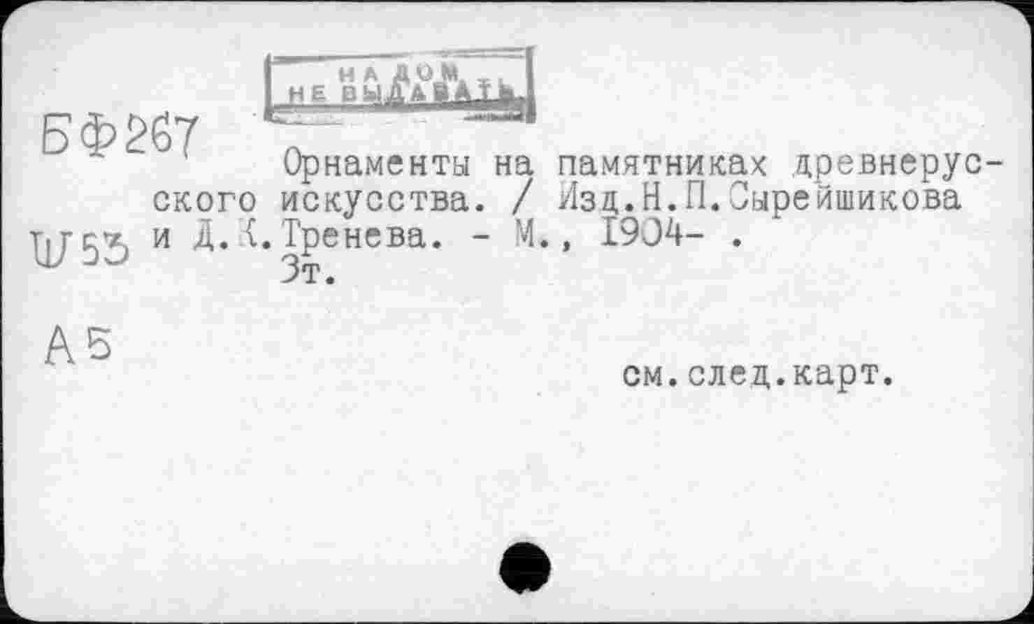 ﻿БФ267
Орнаменты на памятниках древнерусского искусства. / Изц.Н.П.Оырейшикова ПГ55 и Д. {.Тренева. - М., 1904- .
"" Зт.
А5
см.след.карт.